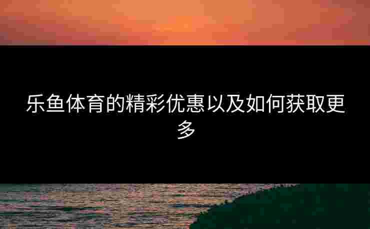 乐鱼体育的精彩优惠以及如何获取更多