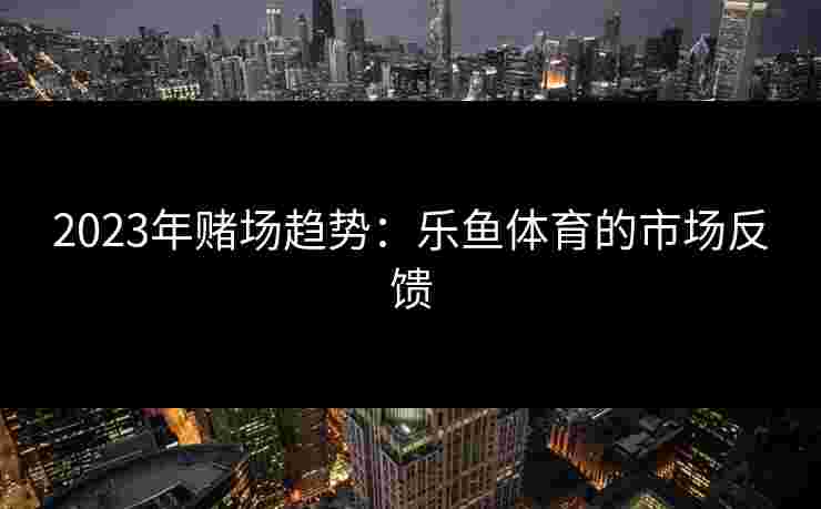 2023年赌场趋势：乐鱼体育的市场反馈