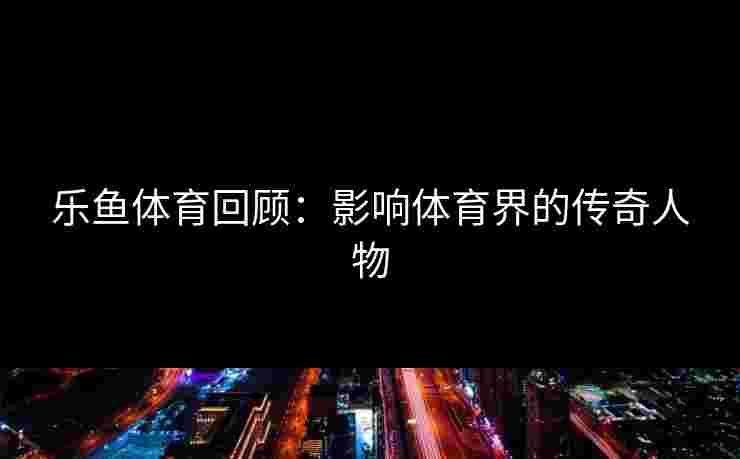 乐鱼体育回顾:影响体育界的传奇人物 乐鱼体育回顾:影响体育界的传奇人物