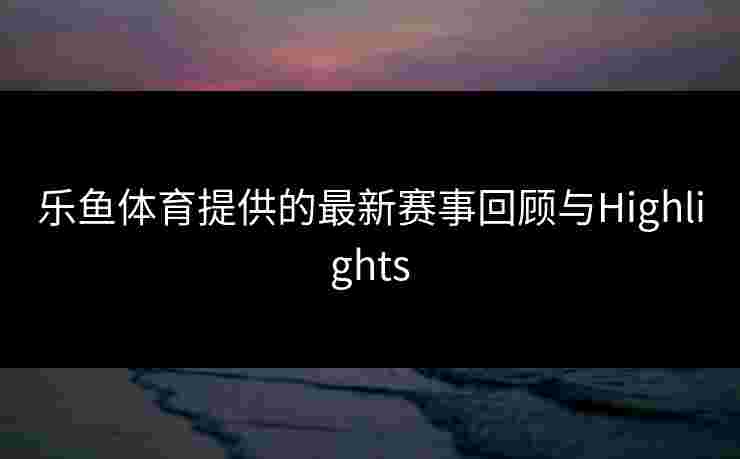 乐鱼体育提供的最新赛事回顾与Highlights