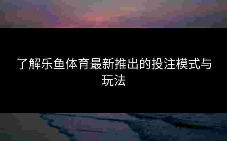 了解乐鱼体育最新推出的投注模式与玩法
