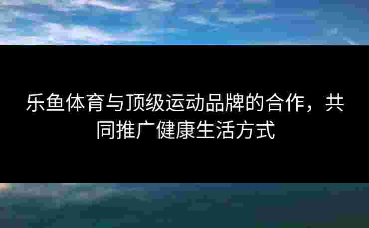 乐鱼体育与顶级运动品牌的合作，共同推广健康生活方式