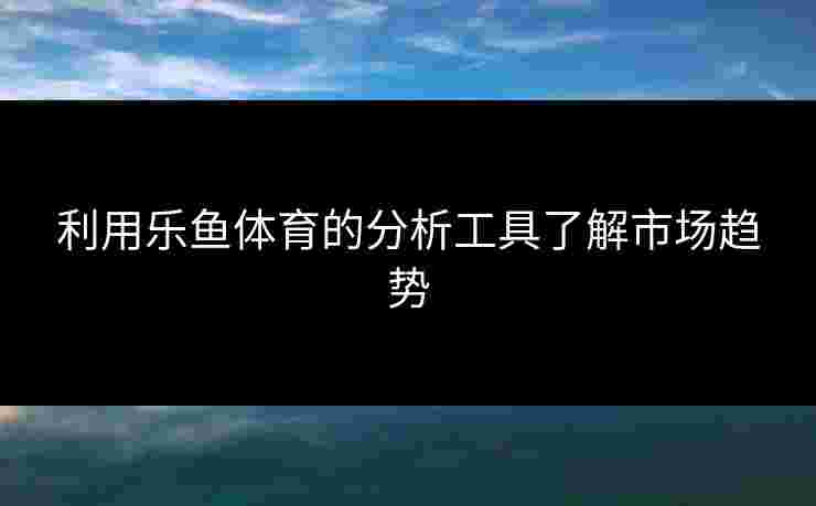 利用乐鱼体育的分析工具了解市场趋势