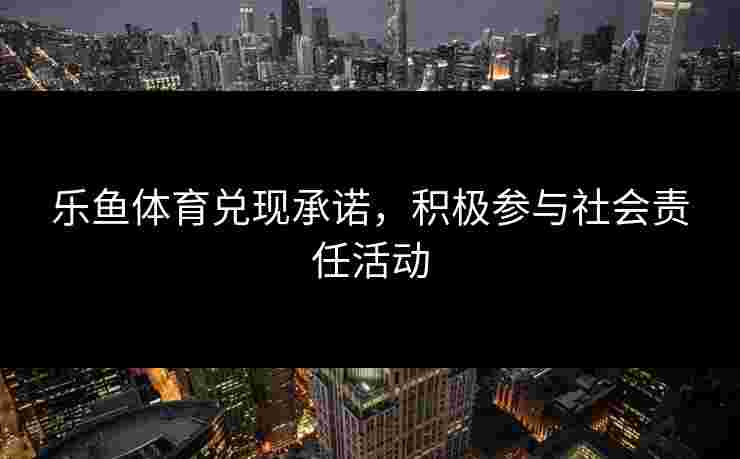 乐鱼体育兑现承诺,积极参与社会责任活动 乐鱼体育兑现承诺,积极参与社会责任活动
