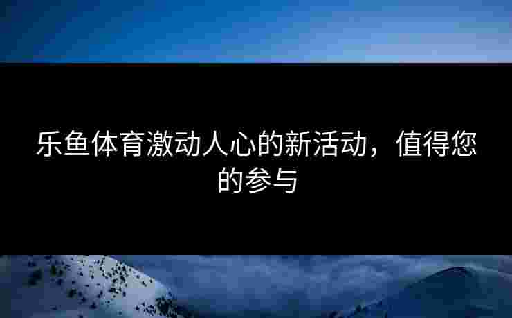 乐鱼体育激动人心的新活动，值得您的参与