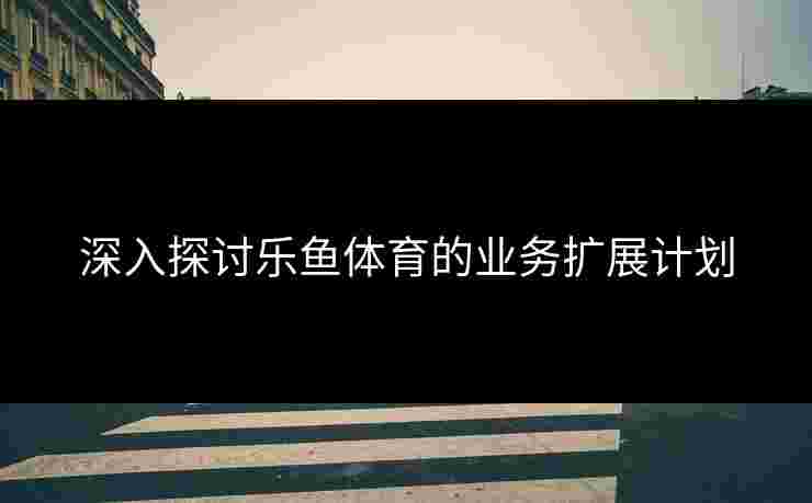 深入探讨乐鱼体育的业务扩展计划 深入探讨乐鱼体育的业务扩展计划