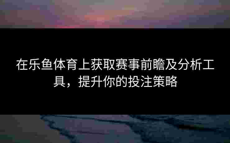 在乐鱼体育上获取赛事前瞻及分析工具，提升你的投注策略