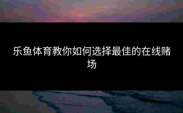 乐鱼体育教你如何选择最佳的在线赌场