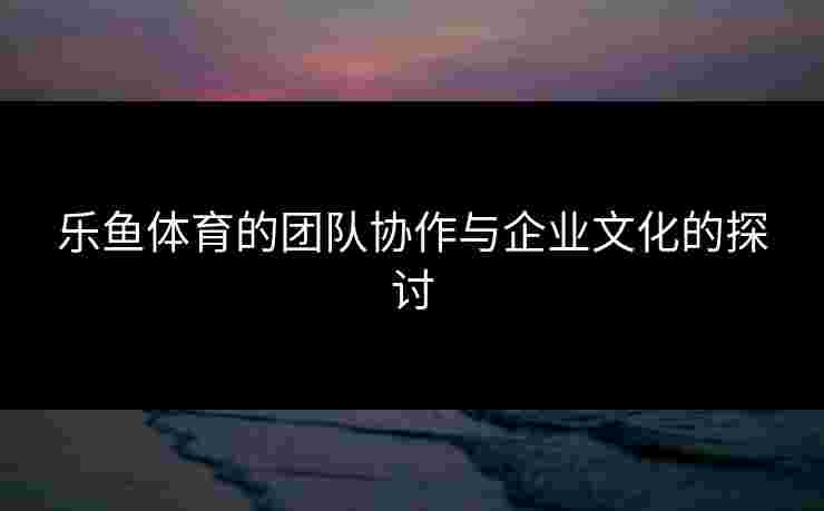 乐鱼体育的团队协作与企业文化的探讨