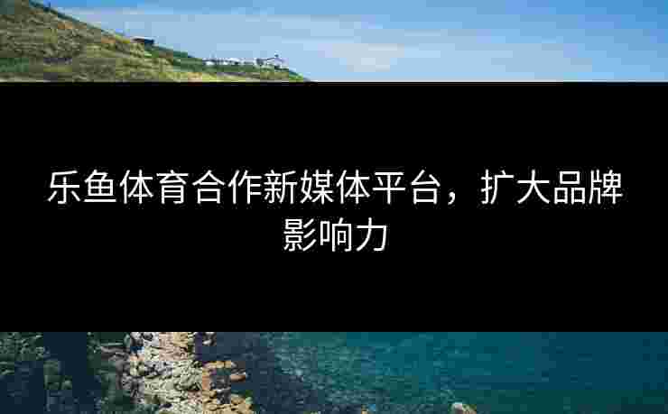 乐鱼体育合作新媒体平台，扩大品牌影响力