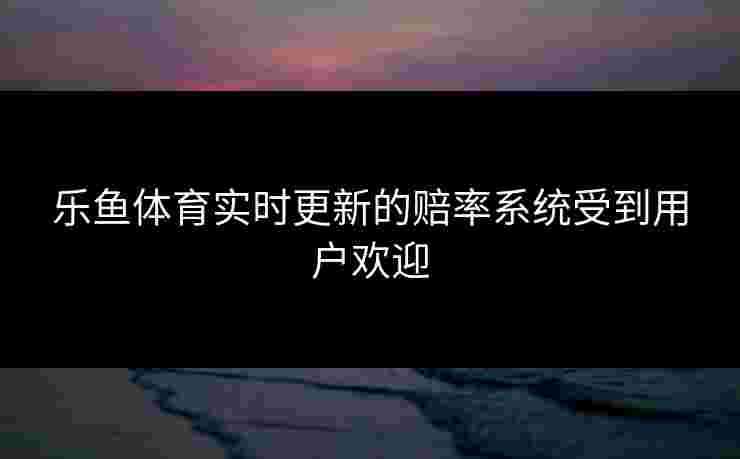 乐鱼体育实时更新的赔率系统受到用户欢迎