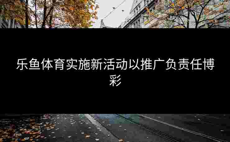 乐鱼体育实施新活动以推广负责任博彩 乐鱼体育实施新活动以推广负责任博彩