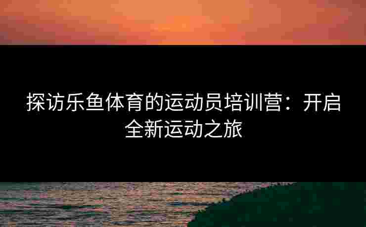 探访乐鱼体育的运动员培训营：开启全新运动之旅