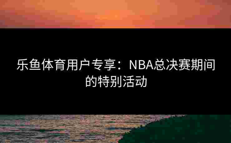 乐鱼体育用户专享：NBA总决赛期间的特别活动