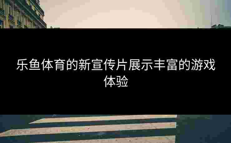 乐鱼体育的新宣传片展示丰富的游戏体验