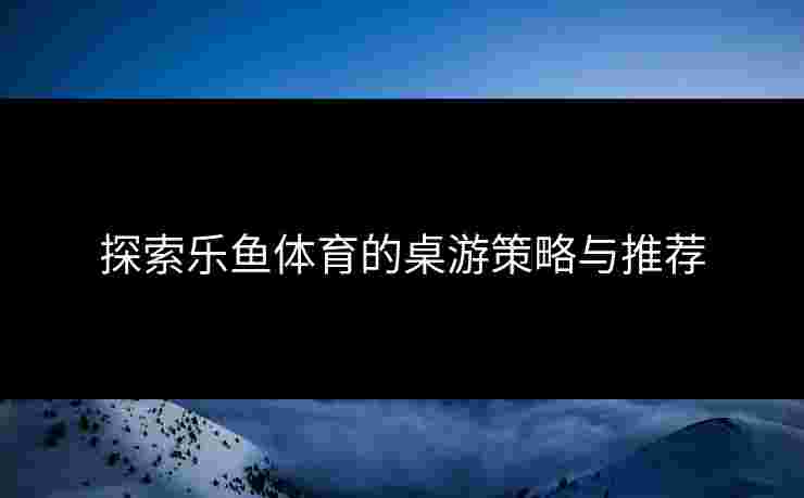 探索乐鱼体育的桌游策略与推荐