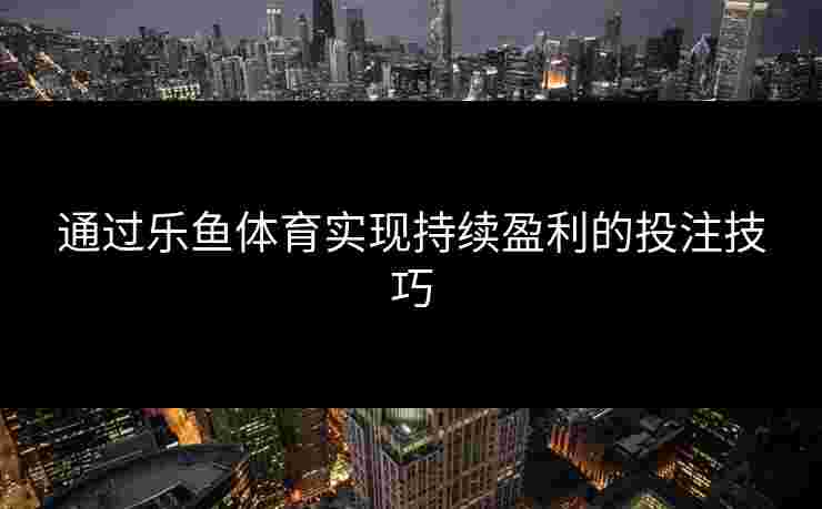 通过乐鱼体育实现持续盈利的投注技巧 通过乐鱼体育实现持续盈利的投注技巧