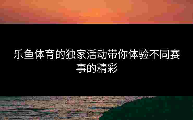乐鱼体育的独家活动带你体验不同赛事的精彩