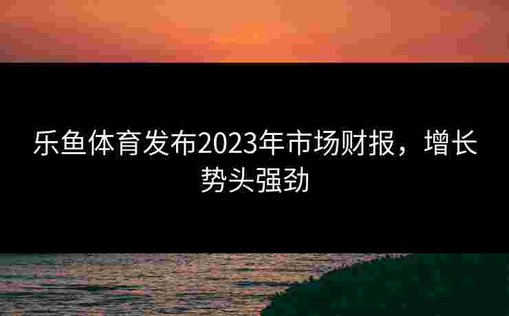 乐鱼体育发布2023年市场财报,增长势头强劲 乐鱼体育发布2023年市场财报,增长势头强劲