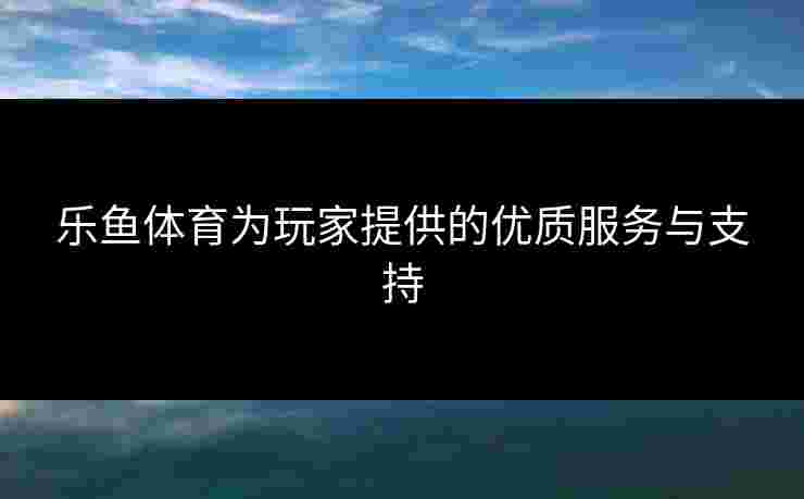 乐鱼体育为玩家提供的优质服务与支持