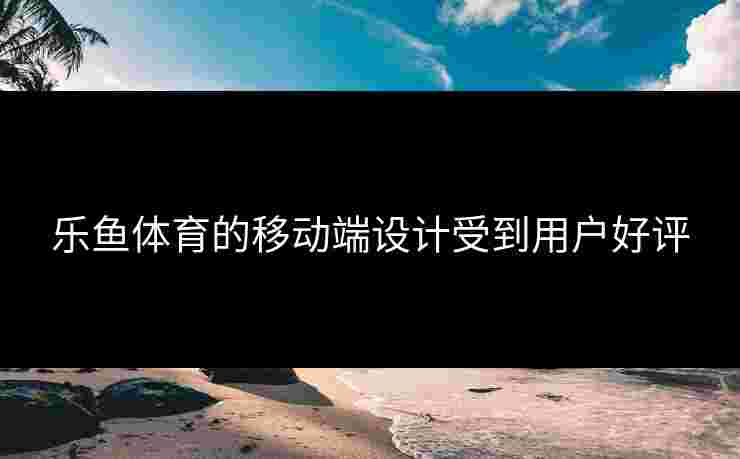 乐鱼体育的移动端设计受到用户好评