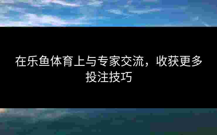 在乐鱼体育上与专家交流，收获更多投注技巧