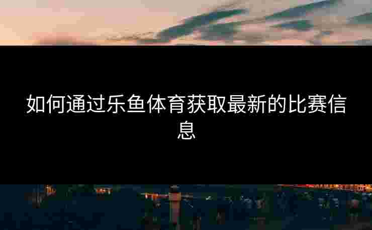 如何通过乐鱼体育获取最新的比赛信息 如何通过乐鱼体育获取最新的比赛信息