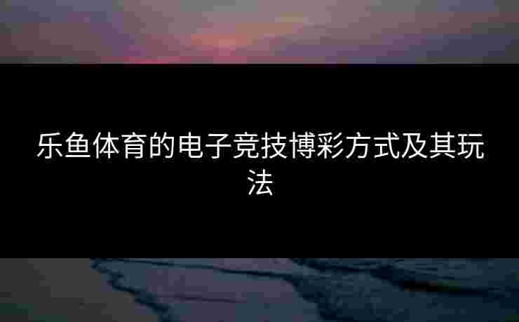 乐鱼体育的电子竞技博彩方式及其玩法 乐鱼体育的电子竞技博彩方式及其玩法