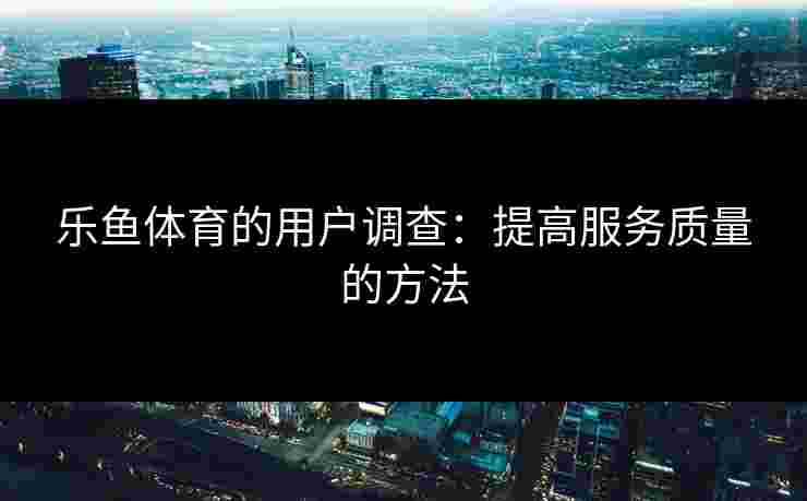 乐鱼体育的用户调查:提高服务质量的方法 乐鱼体育的用户调查:提高服务质量的方法