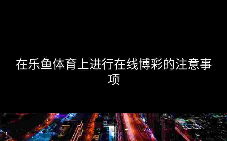 在乐鱼体育上进行在线博彩的注意事项