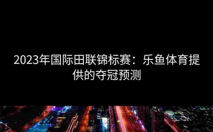 2023年国际田联锦标赛：乐鱼体育提供的夺冠预测