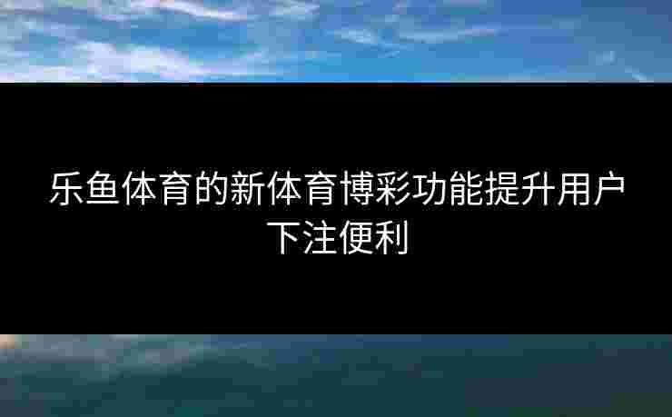 乐鱼体育的新体育博彩功能提升用户下注便利
