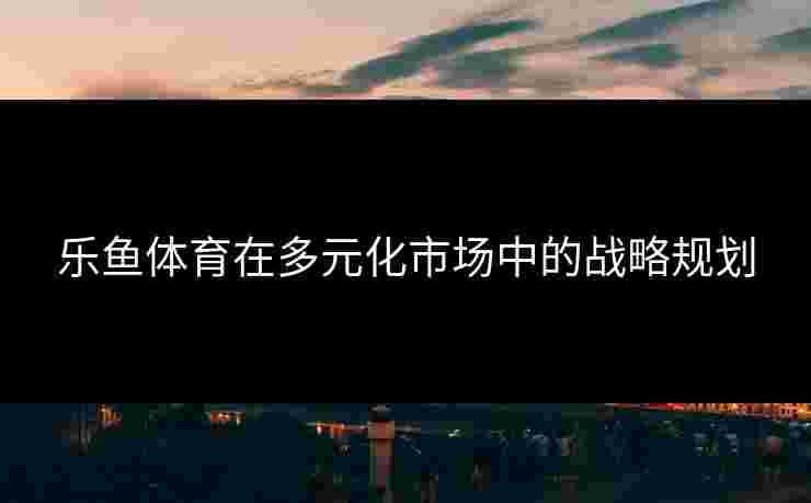 乐鱼体育在多元化市场中的战略规划